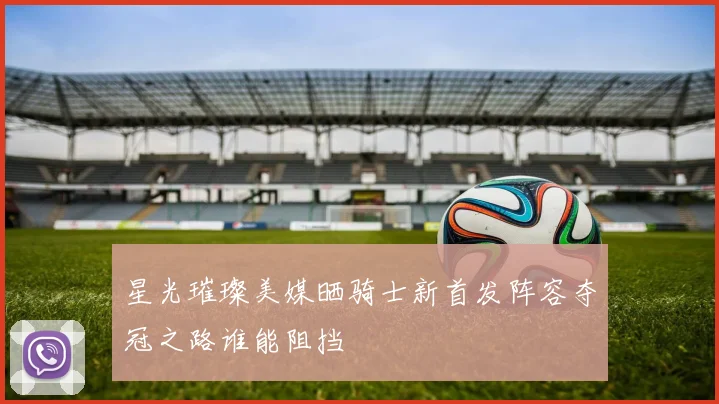 星光璀璨美媒晒骑士新首发阵容夺冠之路谁能阻挡