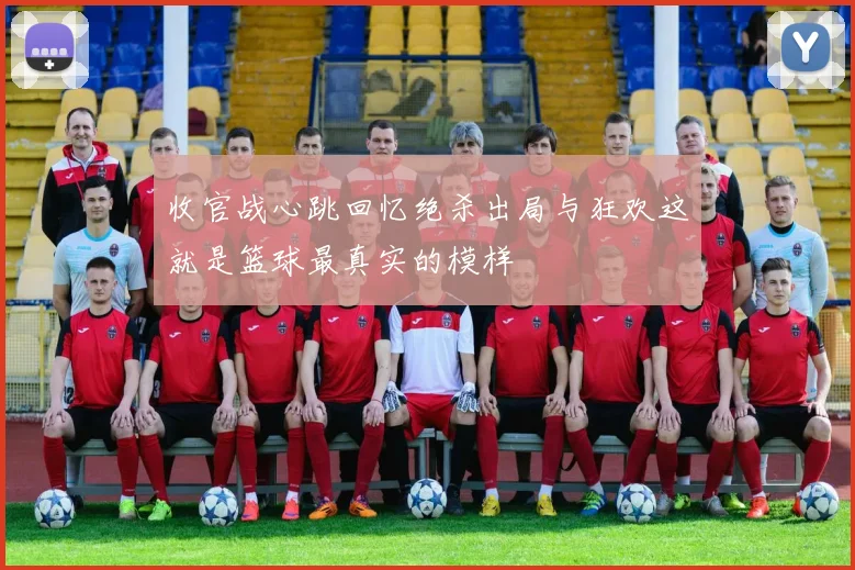 收官战心跳回忆绝杀出局与狂欢这就是篮球最真实的模样