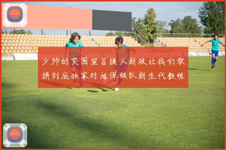 少帅的突围宣言换人新政让我们敢拼到底独家对话保级队新生代教练